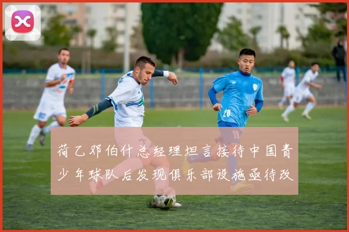 荷乙邓伯什总经理坦言接待中国青少年球队后发现俱乐部设施亟待改善