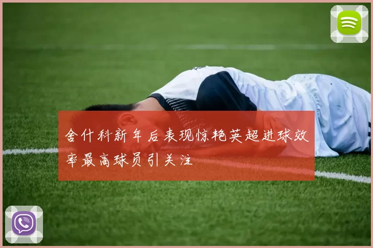 舍什科新年后表现惊艳英超进球效率最高球员引关注