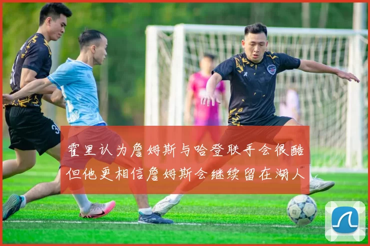 霍里认为詹姆斯与哈登联手会很酷但他更相信詹姆斯会继续留在湖人