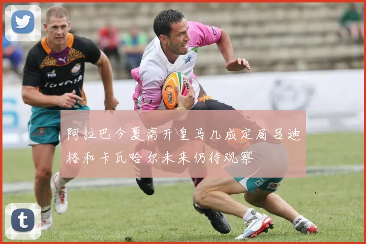 阿拉巴今夏离开皇马几成定局吕迪格和卡瓦哈尔未来仍待观察