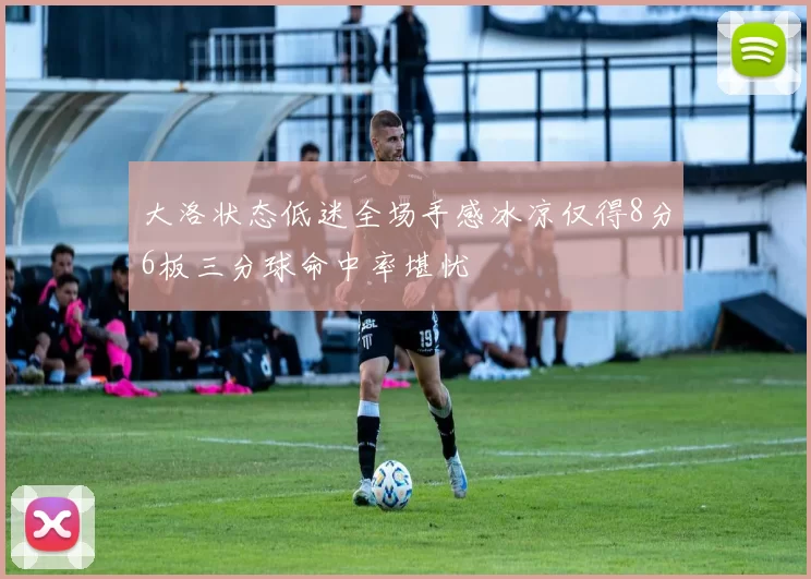 大洛状态低迷全场手感冰凉仅得8分6板三分球命中率堪忧