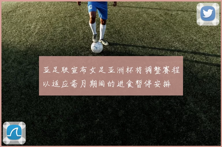 亚足联宣布女足亚洲杯将调整赛程以适应斋月期间的进食暂停安排