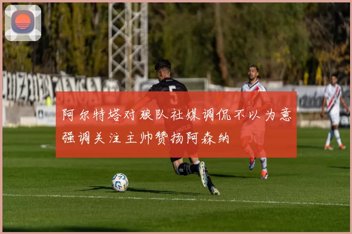 阿尔特塔对狼队社媒调侃不以为意强调关注主帅赞扬阿森纳