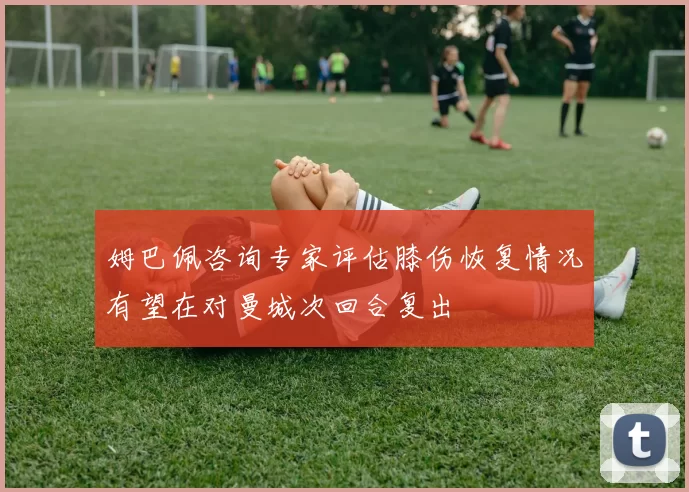姆巴佩咨询专家评估膝伤恢复情况有望在对曼城次回合复出