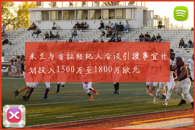 米兰与吉拉经纪人洽谈引援事宜计划投入1500万至1800万欧元