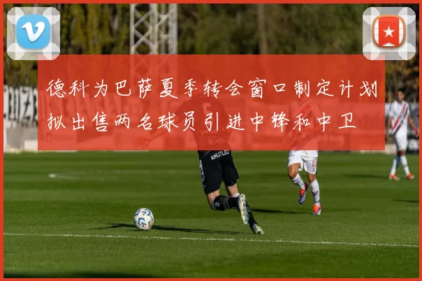 德科为巴萨夏季转会窗口制定计划拟出售两名球员引进中锋和中卫