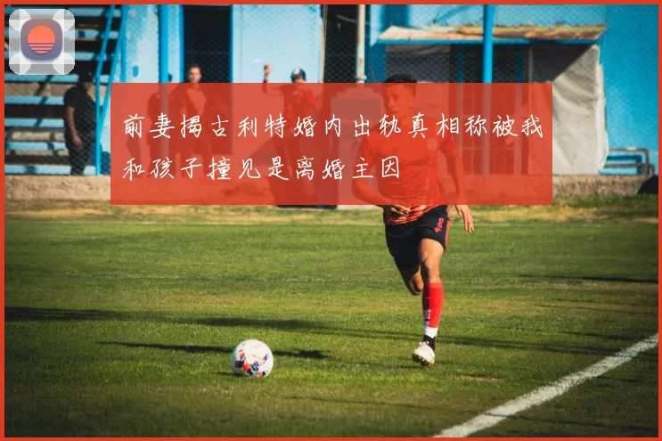 前妻揭古利特婚内出轨真相称被我和孩子撞见是离婚主因