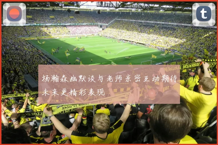 杨瀚森幽默谈与老师亲密互动期待未来更精彩表现