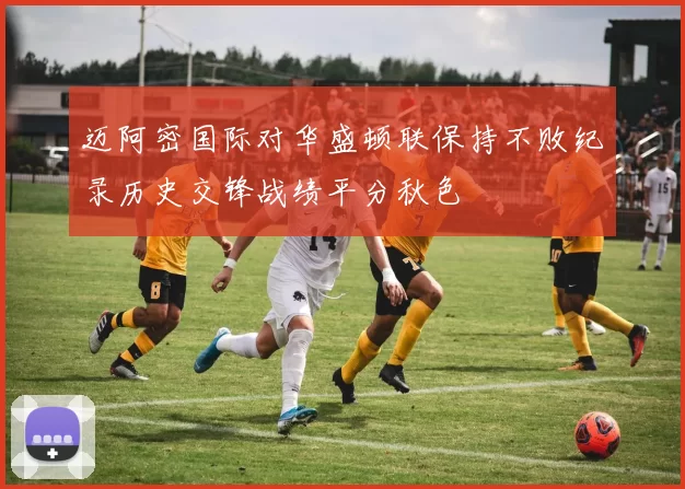 迈阿密国际对华盛顿联保持不败纪录历史交锋战绩平分秋色