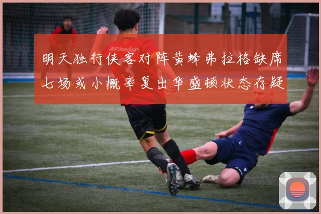 明天独行侠客对阵黄蜂弗拉格缺席七场或小概率复出华盛顿状态存疑