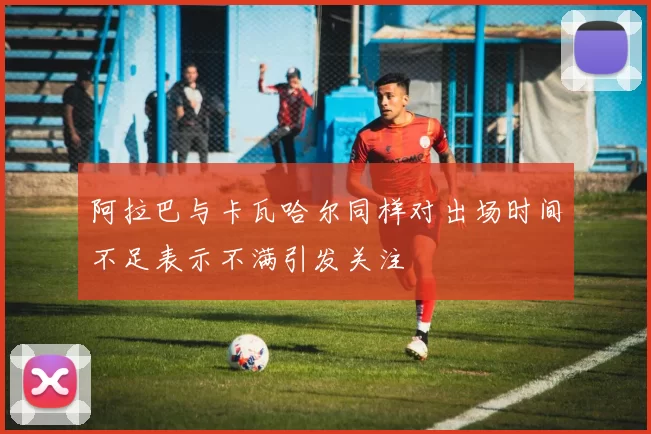 阿拉巴与卡瓦哈尔同样对出场时间不足表示不满引发关注