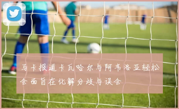马卡报道卡瓦哈尔与阿韦洛亚轻松会面旨在化解分歧与误会