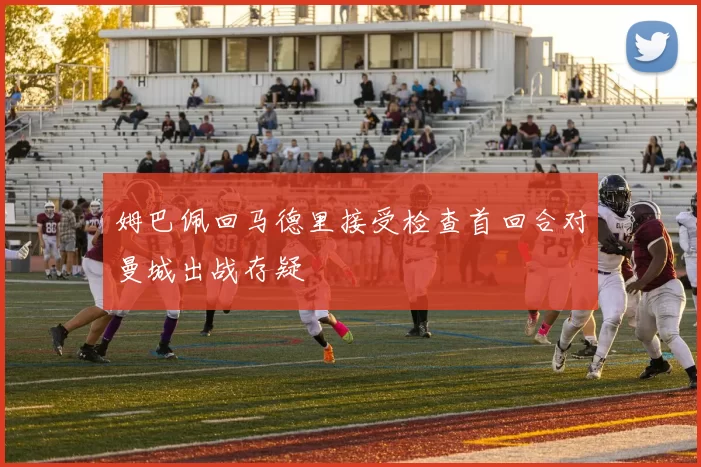 姆巴佩回马德里接受检查首回合对曼城出战存疑