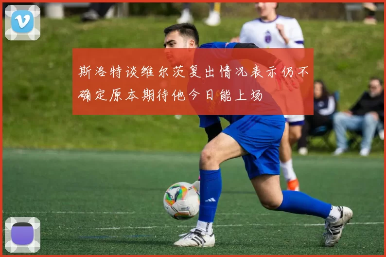 斯洛特谈维尔茨复出情况表示仍不确定原本期待他今日能上场