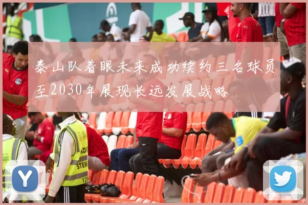 泰山队着眼未来成功续约三名球员至2030年展现长远发展战略