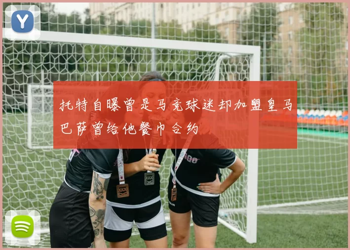 托特自曝曾是马竞球迷却加盟皇马巴萨曾给他餐巾合约
