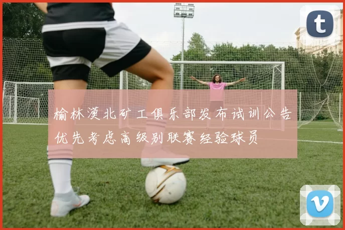 榆林漠北矿工俱乐部发布试训公告优先考虑高级别联赛经验球员